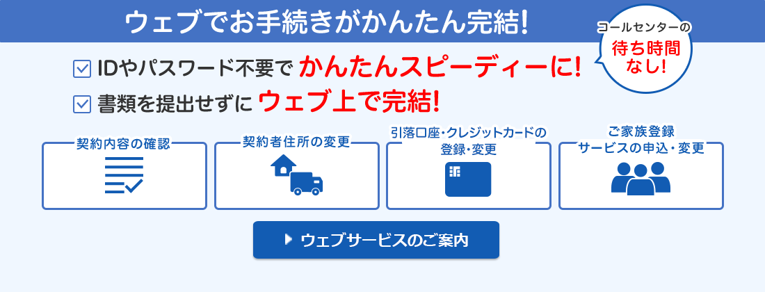ウェブでお手続きがかんたん完結！ IDやパスワード不要でかんたんスピーディーに！コールセンターの待ち時間なし！ 書類を提出せずにウェブ上で完結！ 契約内容の確認 契約者住所の変更 引落口座・クレジットカードの登録・変更 ご家族登録サービスの申込・変更 ウェブサービスのご案内